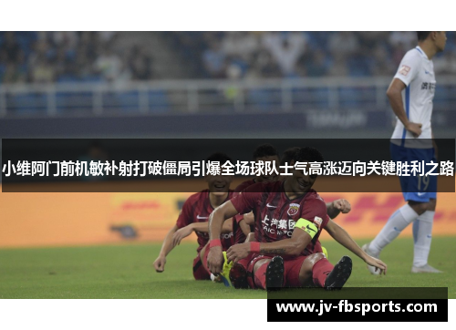 小维阿门前机敏补射打破僵局引爆全场球队士气高涨迈向关键胜利之路