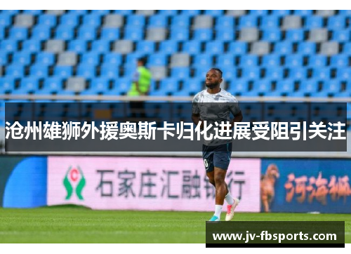 沧州雄狮外援奥斯卡归化进展受阻引关注