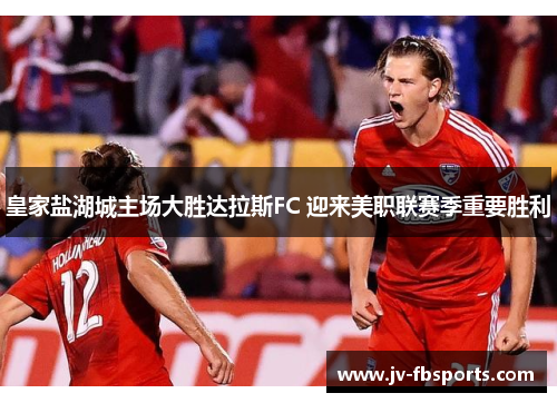 皇家盐湖城主场大胜达拉斯FC 迎来美职联赛季重要胜利
