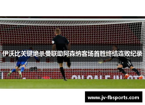 伊沃比关键绝杀曼联助阿森纳客场首胜终结连败纪录